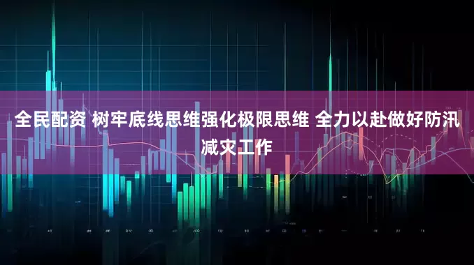 全民配资 树牢底线思维强化极限思维 全力以赴做好防汛减灾工作