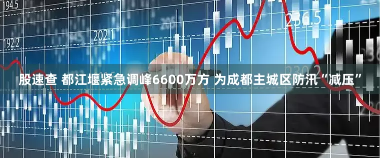 股速查 都江堰紧急调峰6600万方 为成都主城区防汛“减压”