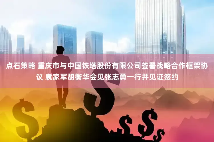 点石策略 重庆市与中国铁塔股份有限公司签署战略合作框架协议 袁家军胡衡华会见张志勇一行并见证签约