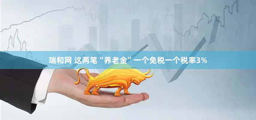 瑞和网 这两笔“养老金”一个免税一个税率3%