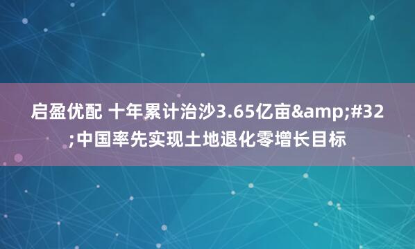 启盈优配 十年累计治沙3.65亿亩&#32;中国率先实现土地退化零增长目标