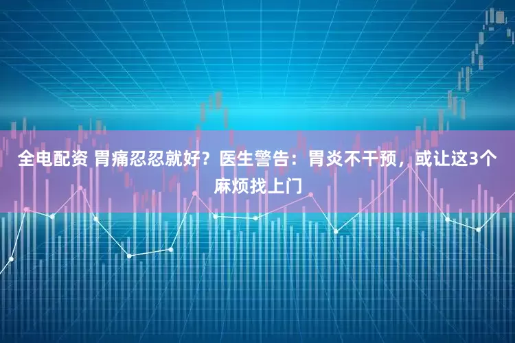 全电配资 胃痛忍忍就好？医生警告：胃炎不干预，或让这3个麻烦找上门