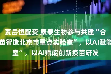 赛岳恒配资 康泰生物参与共建“合成免疫学与疫苗智造北京市重点实验室”，以AI赋能创新疫苗研发