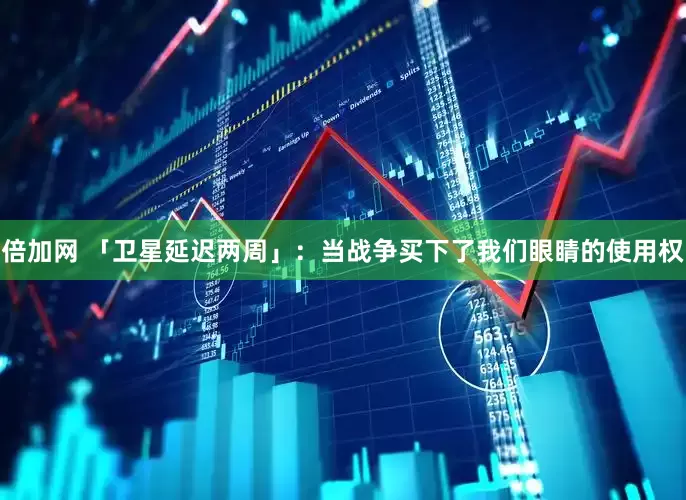 倍加网 「卫星延迟两周」：当战争买下了我们眼睛的使用权