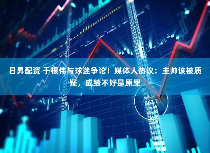 日昇配资 于根伟与球迷争论！媒体人热议：主帅该被质疑，成绩不好是原罪
